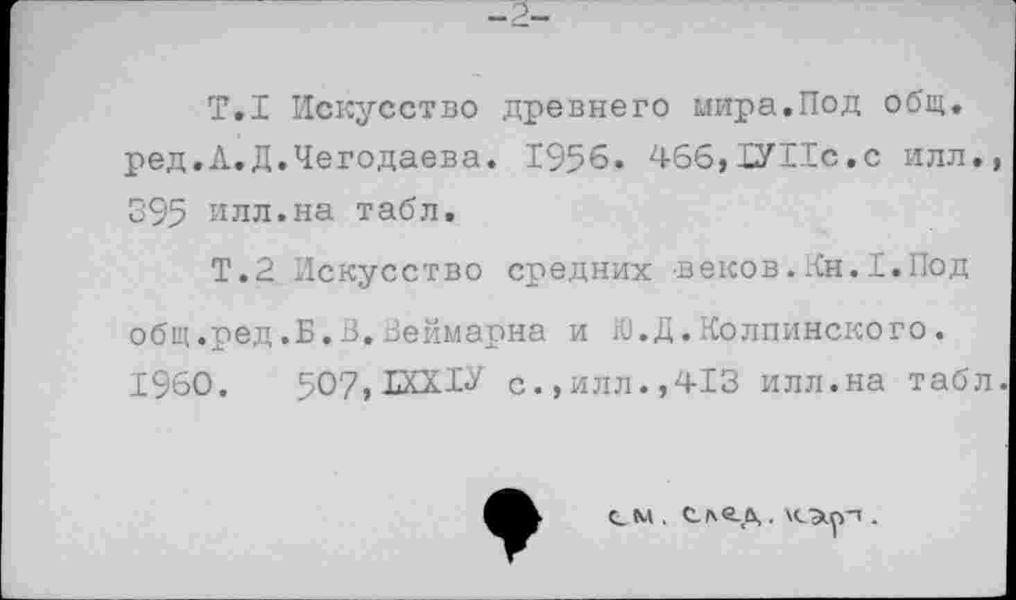 ﻿-2-
Т.1 Искусство древнего мира.Под общ. ред.Л.Д.Чегодаева. 1956. 466,1УИс.с илл. 395 илл.на табл.
Т.2 Искусство средних веков.Кн.I.Под общ.ред.Б.З.Веймарна и Ю.Д.Колпинского. 1960.	507,ДХХ1У с.,илл.,413 илл.на табл
см . С-Лб-Д . \СЭир